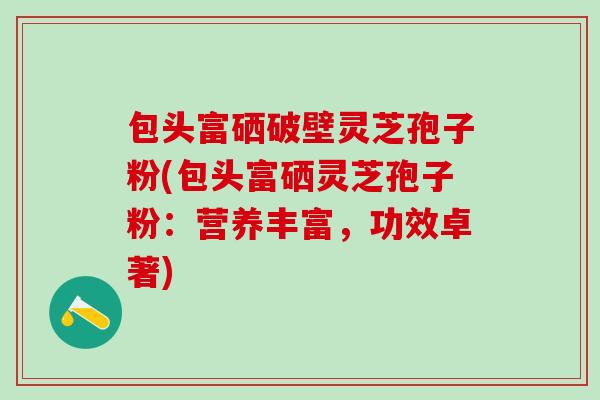 包头富硒破壁灵芝孢子粉(包头富硒灵芝孢子粉：营养丰富，功效卓著)