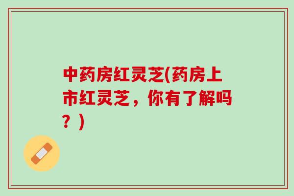 中药房红灵芝(药房上市红灵芝，你有了解吗？)