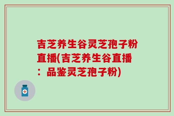 吉芝养生谷灵芝孢子粉直播(吉芝养生谷直播：品鉴灵芝孢子粉)