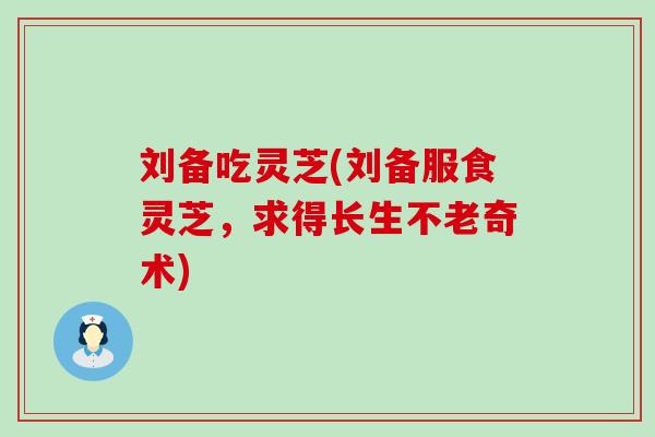 刘备吃灵芝(刘备服食灵芝，求得长生不老奇术)