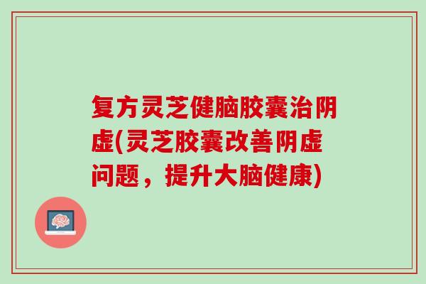 复方灵芝健脑胶囊治阴虚(灵芝胶囊改善阴虚问题，提升大脑健康)