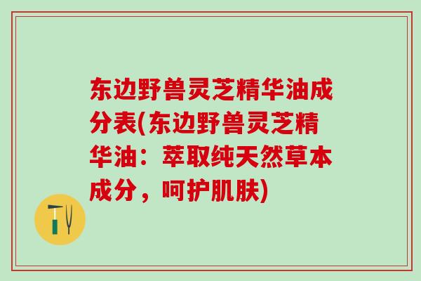 东边野兽灵芝精华油成分表(东边野兽灵芝精华油:萃取纯天然草本成分,呵护) 东边野兽灵芝精华油成分表(东边野兽灵芝精华油:萃取纯天然草本成分,呵护)