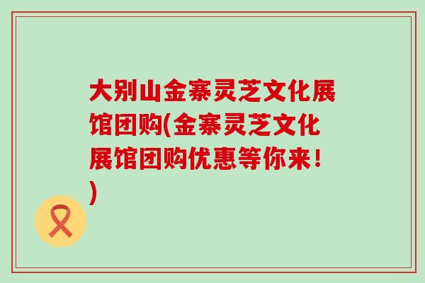 大别山金寨灵芝文化展馆团购(金寨灵芝文化展馆团购优惠等你来！)