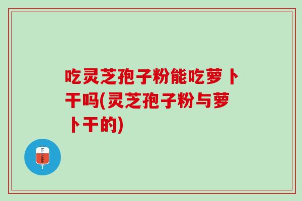 吃灵芝孢子粉能吃萝卜干吗(灵芝孢子粉与萝卜干的)