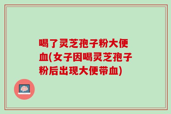 喝了灵芝孢子粉大便 血(女子因喝灵芝孢子粉后出现大便带血)