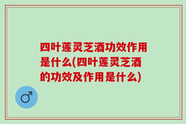 四叶莲灵芝酒功效作用是什么(四叶莲灵芝酒的功效及作用是什么)