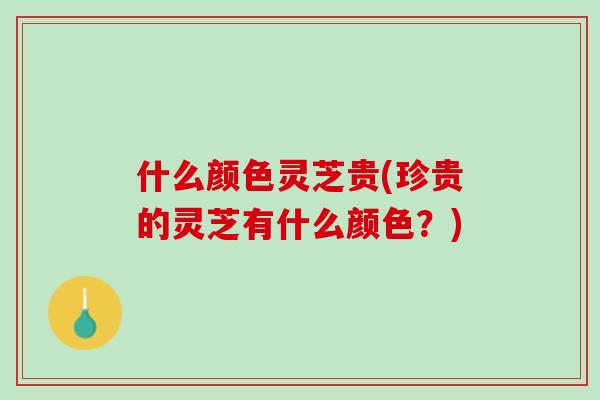 什么颜色灵芝贵(珍贵的灵芝有什么颜色？)