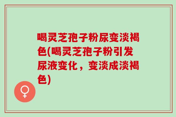 喝灵芝孢子粉尿变淡褐色(喝灵芝孢子粉引发尿液变化，变淡成淡褐色)