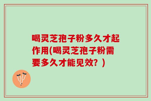 喝灵芝孢子粉多久才起作用(喝灵芝孢子粉需要多久才能见效？)