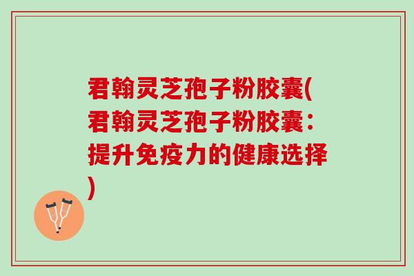 君翰灵芝孢子粉胶囊(君翰灵芝孢子粉胶囊：提升免疫力的健康选择)