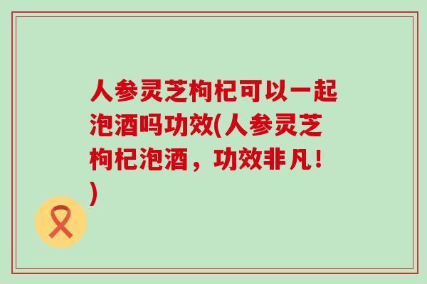 人参灵芝枸杞可以一起泡酒吗功效(人参灵芝枸杞泡酒，功效非凡！)