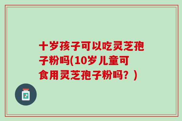 十岁孩子可以吃灵芝孢子粉吗(10岁儿童可食用灵芝孢子粉吗？)