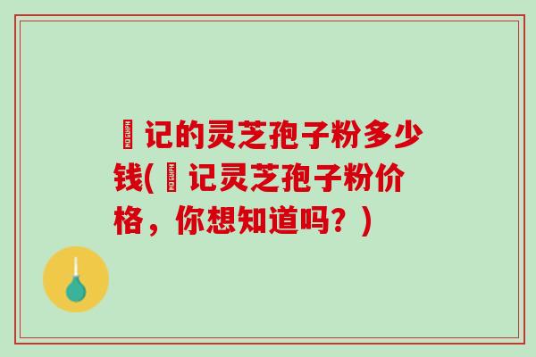 哖记的灵芝孢子粉多少钱(哖记灵芝孢子粉价格,你想知道吗?) 哖记的灵芝孢子粉多少钱(哖记灵芝孢子粉价格,你想知道吗?)
