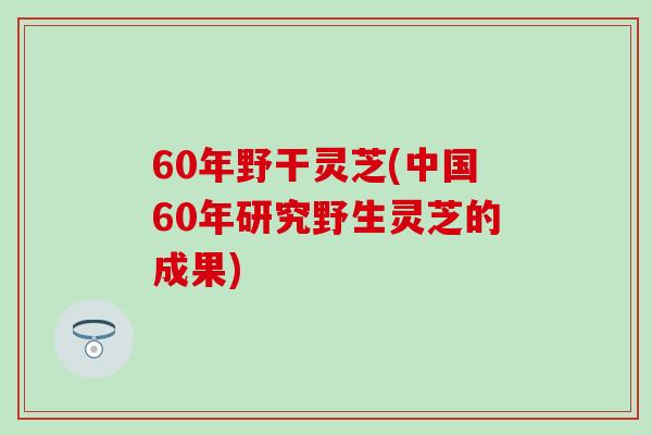 60年野干灵芝(中国60年研究野生灵芝的成果)