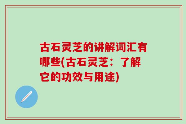 古石灵芝的讲解词汇有哪些(古石灵芝：了解它的功效与用途)
