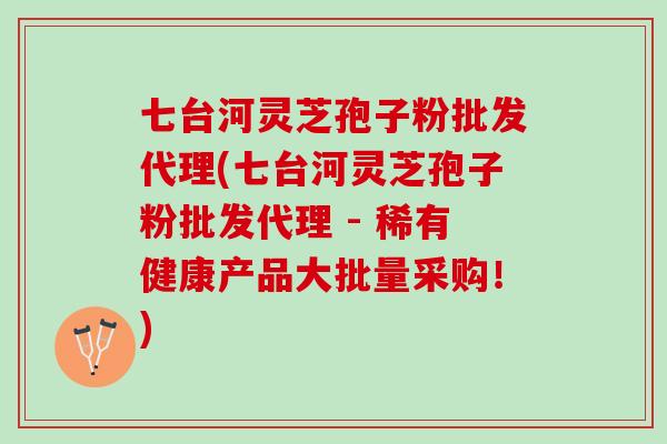 七台河灵芝孢子粉批发代理(七台河灵芝孢子粉批发代理 - 稀有健康产品大批量采购！)