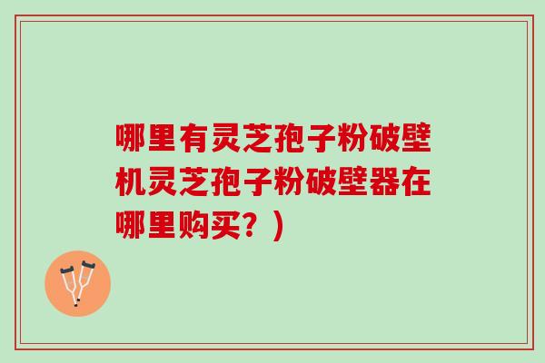 哪里有灵芝孢子粉破壁机灵芝孢子粉破壁器在哪里购买？)