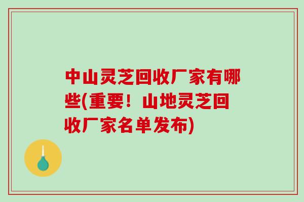中山灵芝回收厂家有哪些(重要！山地灵芝回收厂家名单发布)