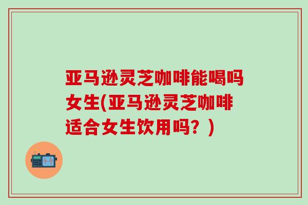 亚马逊灵芝咖啡能喝吗女生(亚马逊灵芝咖啡适合女生饮用吗？)