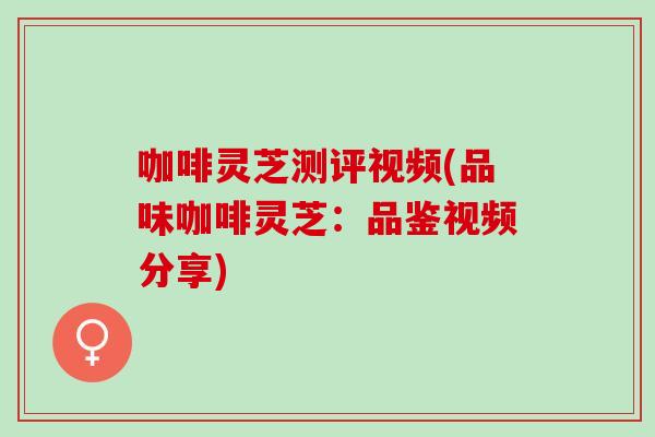 咖啡灵芝测评视频(品味咖啡灵芝：品鉴视频分享)