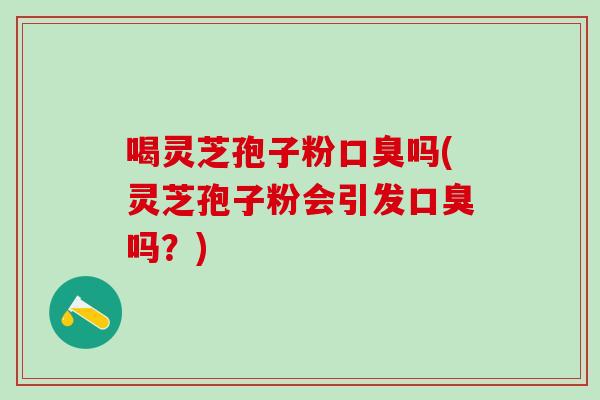 喝灵芝孢子粉口臭吗(灵芝孢子粉会引发口臭吗？)