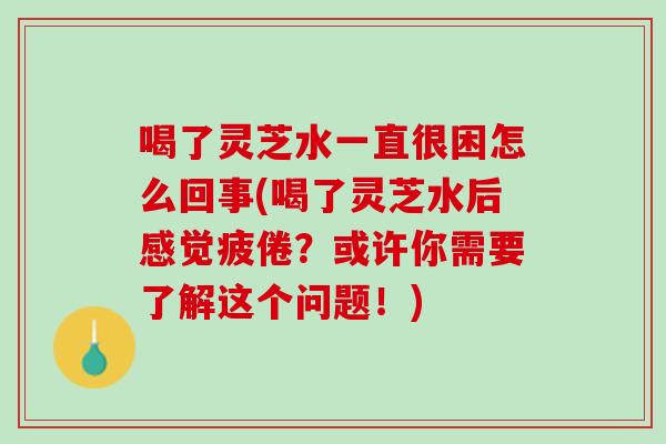 喝了灵芝水一直很困怎么回事(喝了灵芝水后感觉疲倦？或许你需要了解这个问题！)