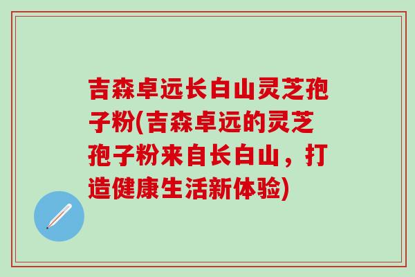 吉森卓远长白山灵芝孢子粉(吉森卓远的灵芝孢子粉来自长白山，打造健康生活新体验)