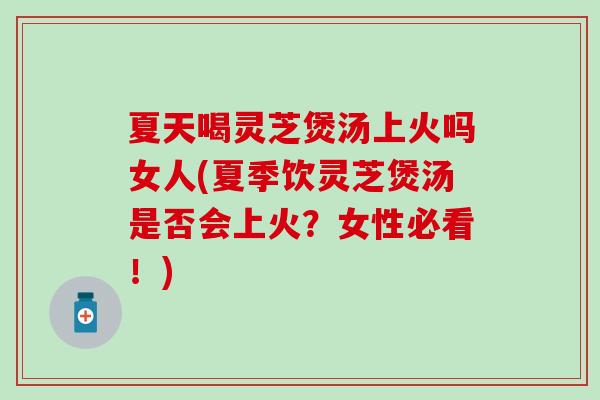 夏天喝灵芝煲汤上火吗女人(夏季饮灵芝煲汤是否会上火？女性必看！)