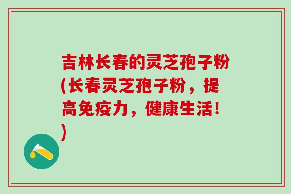吉林长春的灵芝孢子粉(长春灵芝孢子粉，提高免疫力，健康生活！)