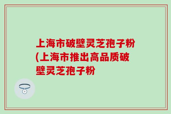 上海市破壁灵芝孢子粉(上海市推出高品质破壁灵芝孢子粉