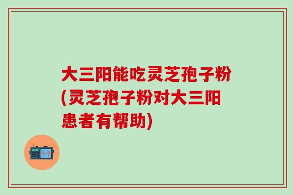 大三阳能吃灵芝孢子粉(灵芝孢子粉对大三阳患者有帮助)