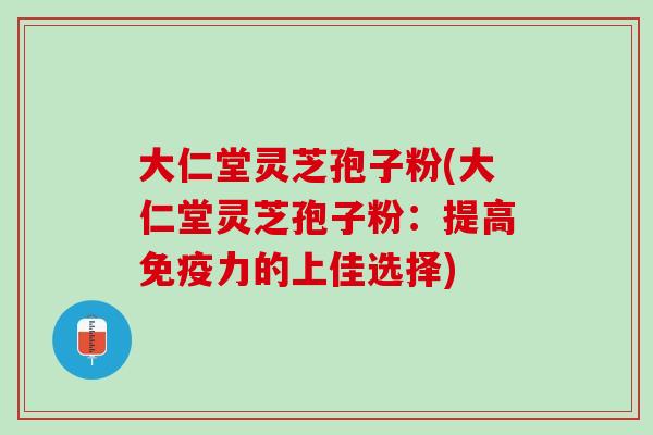 大仁堂灵芝孢子粉(大仁堂灵芝孢子粉：提高免疫力的上佳选择)