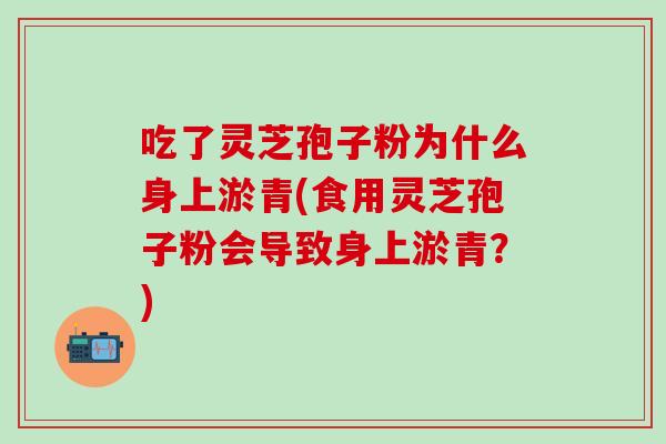 吃了灵芝孢子粉为什么身上淤青(食用灵芝孢子粉会导致身上淤青？)