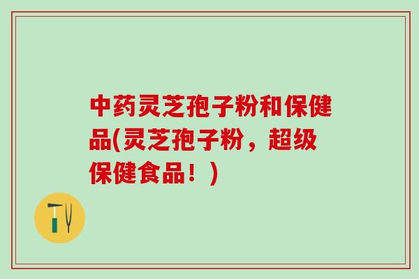 中药灵芝孢子粉和保健品(灵芝孢子粉，超级保健食品！)