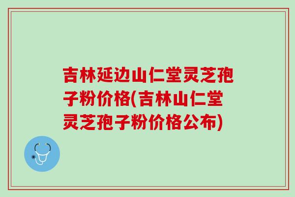 吉林延边山仁堂灵芝孢子粉价格(吉林山仁堂灵芝孢子粉价格公布)