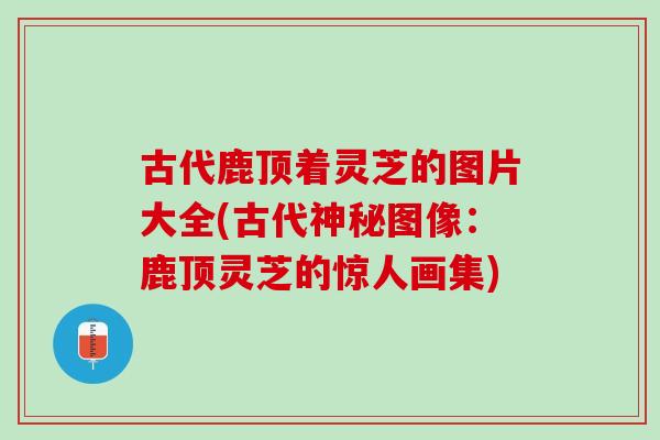 古代鹿顶着灵芝的图片大全(古代神秘图像：鹿顶灵芝的惊人画集)