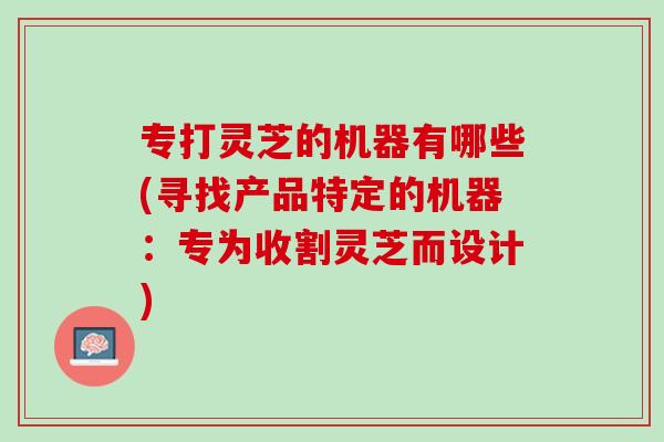 专打灵芝的机器有哪些(寻找产品特定的机器：专为收割灵芝而设计)