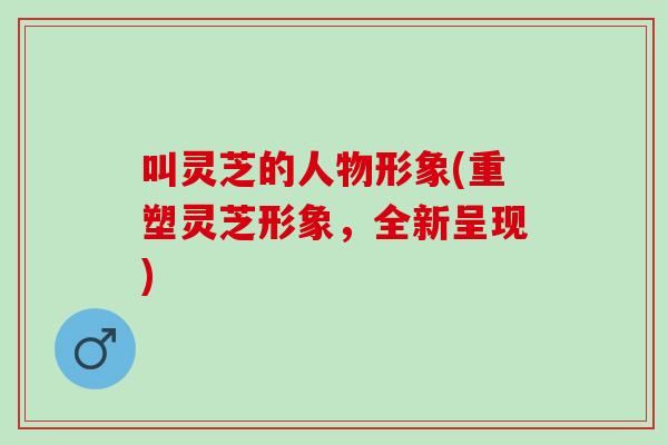 叫灵芝的人物形象(重塑灵芝形象，全新呈现)