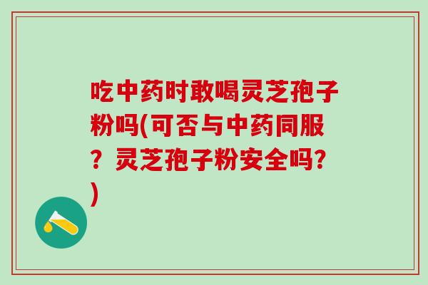 吃中药时敢喝灵芝孢子粉吗(可否与中药同服？灵芝孢子粉安全吗？)