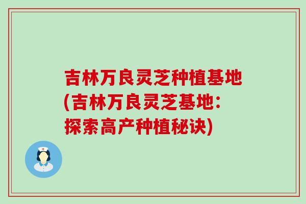 吉林万良灵芝种植基地(吉林万良灵芝基地：探索高产种植秘诀)