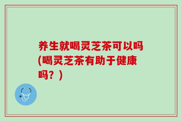 养生就喝灵芝茶可以吗(喝灵芝茶有助于健康吗？)