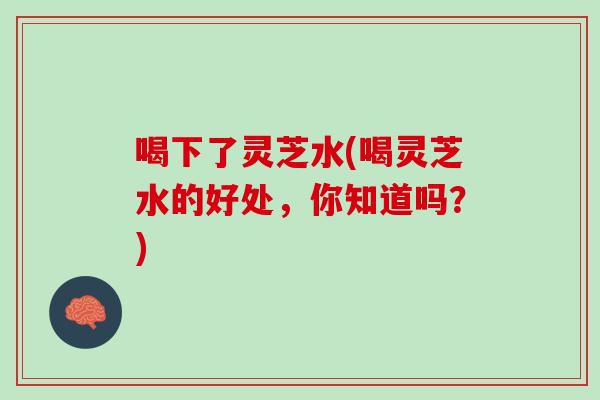 喝下了灵芝水(喝灵芝水的好处，你知道吗？)