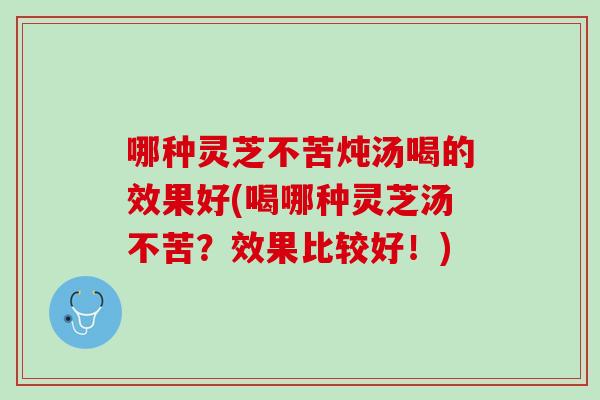 哪种灵芝不苦炖汤喝的效果好(喝哪种灵芝汤不苦？效果比较好！)