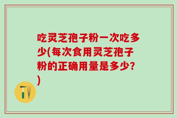 吃灵芝孢子粉一次吃多少(每次食用灵芝孢子粉的正确用量是多少？)