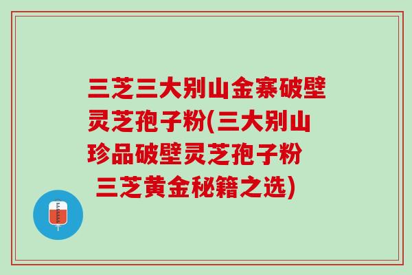 三芝三大别山金寨破壁灵芝孢子粉(三大别山珍品破壁灵芝孢子粉  三芝黄金秘籍之选)