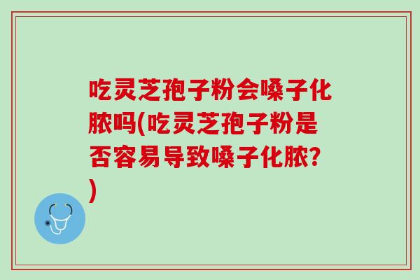吃灵芝孢子粉会嗓子化脓吗(吃灵芝孢子粉是否容易导致嗓子化脓？)