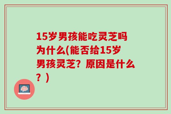 15岁男孩能吃灵芝吗为什么(能否给15岁男孩灵芝？原因是什么？)