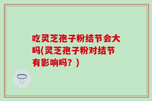 吃灵芝孢子粉结节会大吗(灵芝孢子粉对结节有影响吗?) 吃灵芝孢子粉结节会大吗(灵芝孢子粉对结节有影响吗?)