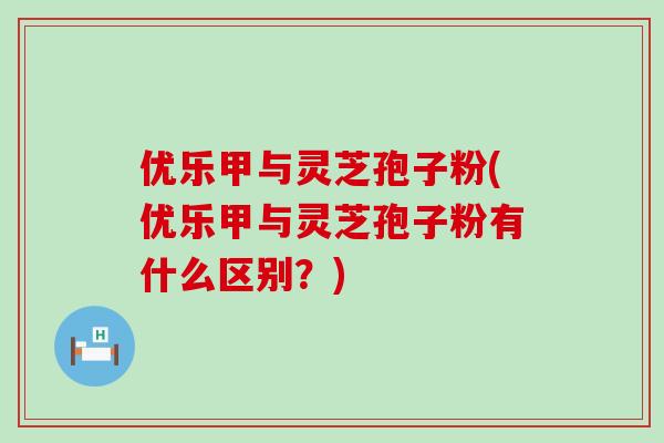 优乐甲与灵芝孢子粉(优乐甲与灵芝孢子粉有什么区别？)
