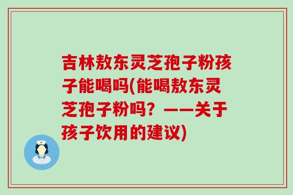 吉林敖东灵芝孢子粉孩子能喝吗(能喝敖东灵芝孢子粉吗？——关于孩子饮用的建议)